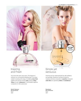 73
50 ml
3250
50 ml
3407
LR WOMEN’S FRAGRANCE |
Inspiring
and Fresh
Your lust for life opens many doors. This fragrance is
enticing in an unconventional refreshing way. The unique
creation is bursting with energy of revitalising citrus fruits
together with sensual romantic roses, precious Ylang-
Ylang and warm cedarwood. A multi-faceted fragrance
composition for life’s adventures!
Rockin’ Romance
Eau de Perfume
Simple yet
sensuous
Charming and shy metamorphosed into self confidence
and sensuality. Pseudonym enchants through the
mysterious feminine composition of peaches, transparent
water lilies and captivating violets and sandalwood.
Pseudonym
Eau de Perfume
TOP
SELLER
 