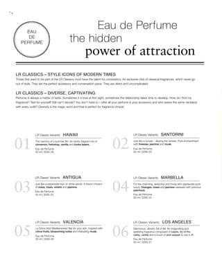 74
0201
03 04
05 06
Eau de Perfume
50 ml | 3295-06
Eau de Perfume
50 ml | 3295-23
Eau de Perfume
50 ml | 3295-26
Eau de Perfume
50 ml | 3295-20
Eau de Perfume
50 ml | 3295-24
Eau de Perfume
50 ml | 3295-27
EAU
DE
PERFUME
LR CLASSICS – STYLE ICONS OF MODERN TIMES
Those that want to be part of the LR Classics must have the talent for consistency. An exclusive club of classical fragrances, which never go
out of style. They are the perfect accessory and conversation piece. They are direct and uncomplicated.
LR CLASSICS – DIVERSE, CAPTIVATING
Perfume is always a matter of taste. Sometimes it is love at first sight, sometimes the relationship takes time to develop. How do I find my
fragrance? Test for yourself! Still can‘t decide? You don‘t have to – after all your perfume is your accessory and who wears the same necklace
with every outfit? Diversity is the magic word and that is perfect for fragrance choice!
Eau de Perfume
the hidden
power of attraction
LR Classic Variants  HAWAII
The memory of a summer flirt. An exotic fragrant mix of
cinnamon, heliotrop, vanilla and tonka beans.
LR Classic Variants  SANTORINI
Just like a sunset – alluring the senses. Pure enchantment
with freesias, jasmine and musk.
LR Classic Variants  ANTIGUA
Just like a passionate kiss on white sands. A bloom infusion
of roses, irises, violets and jasmine.
LR Classic Variants  MARBELLA
For the charming, seductive and those who appreciate pure
luxury. Oranges, roses and jasmine caressed with precious
patchouli.
LR Classic Variants  VALENCIA
La Dolce Vita! Mediterranean flair for your skin. Inspired with
citrus fruits, blossoming notes and infatuating musk.
LR Classic Variants  LOS ANGELES
Glamorous, vibrant, full of life. An invigorating and
sparkling fragrance composed of cassis, lily of the
valley, vanilla and a touch of pink pepper to top it off.
 