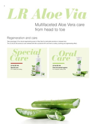 8
Take advantage of the natural regenerating power of Aloe Vera for particularly sensitive or stressed skin.
The LR ALOE VIA products cover stressed skin like a protective film and have a cooling, soothing and regenerating effect.
For a healthy skin feeling
Multifaceted Aloe Vera care
from head to toe
Regeneration and care
LR ALOE VIA
Special care
LR ALOE VIA
Oral and dental hygiene
For a beautiful, healthy smile
 