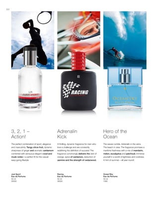 80
50 ml
30000
50 ml
30020
50 ml
1580
3, 2, 1 –
Action!
The perfect combination of sport, elegance
and masculinity. Tangy citrus fruit, dynamic
sharpness of ginger and aromatic cardamom
combined with sensuous elegant wood and
musk notes – a perfect fit for the casual
easy-going lifestyle
Just Sport
Eau de Perfume
Adrenalin
Kick
A thrilling, dynamic fragrance for men who
love a challenge and are constantly
redefining the definition of success! The
fragrance convincingly delivers the zest of
orange, spice of cardamon, seduction of
jasmine and the strength of cedarwood.
Racing
Eau de Perfume
Hero of the
Ocean
The waves rumble. Adrenalin in the veins.
The beach in view. The fragrance promises a
maritime freshness with a mix of mandarin,
melon, eucalyptus and patchouli. Immerse
yourself in a world of lightness and coolness.
A hint of summer – all year round!
Ocean’Sky
Eau de Perfume
 