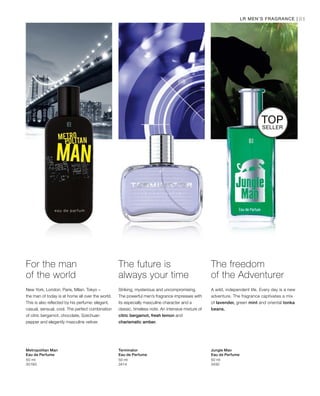 81
50 ml
30190
50 ml
3414
50 ml
3430
LR MEN’S FRAGRANCE |
For the man
of the world
New York, London, Paris, Milan, Tokyo –
the man of today is at home all over the world.
This is also reflected by his perfume: elegant,
casual, sensual, cool. The perfect combination
of citric bergamot, chocolate, Szechuan
pepper and elegantly masculine vetiver.
Metropolitan Man
Eau de Perfume
The future is
always your time
Striking, mysterious and uncompromising.
The powerful men’s fragrance impresses with
its especially masculine character and a
classic, timeless note. An intensive mixture of
citric bergamot, fresh lemon and
charismatic amber.
Terminator
Eau de Perfume
The freedom
of the Adventurer
A wild, independent life. Every day is a new
adventure. The fragrance captivates a mix
of lavender, green mint and oriental tonka
beans.
Jungle Man
Eau de Perfume
TOP
SELLER
 