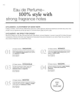 82
03
05
04
0201
EAU
DE
PERFUME
Eau de Perfume
50 ml | 3295-51
Eau de Perfume
50 ml | 3295-60
Eau de Perfume
50 ml | 3295-62
Eau de Perfume
50 ml | 3295-59
Eau de Perfume
50 ml | 3295-61
LR CLASSICS – A STATEMENT OF GOOD TASTE
A classic is timeless – even for the skin. Matured like a good wine, cut like a diamond, perfumes are adventurous and hold many a story. Trust
yourself, trust your experiences and then get ready for a memorial entrance. Meet the world in style.
LR CLASSICS – BE SPOILT FOR CHOICE
With the LR Classics you can take a trip around the world. Today Boston, tomorrow Singapore „ a women in every port“ but without the grave
consequences. Perfumes of the world, exact fragrances for those precise times and an emphasis on your sense of style. Give your heart not
only a source of fragrances, but an assortment of such.
	 Eau de Perfume–
	 100% style with
strong fragrance notes
LR Classic Variants  SINGAPORE
Seductive and mysterious. Full of contrast and always
exciting. Oriental and spicy accords blended together
with cedarwood and vanilla.
LR Classic Variants  MONACO
Luxury and exclusivity, the fascination of the metropolis.
A mix of spicy ginger, tangy orange blooms, opulent
amber and tobacco leaves.
LR Classic Variants  STOCKHOLM
The stylish Scandinavians: Design, fashion and
pulsating parties. A light woody fragrance of
cedarwood, amber and bergamote.
LR Classic Variants  NIAGARA
A powerful waterfall, the strength of nature. Likewise
the fragrance: marine notes, lavender and
cedarwood.
LR Classic Variants  BOSTON
For the high spirited: effortless, diverse and multicultural.
A fresh and fruity combination of apples and oranges
mixed together with cedarwood and amber.
 