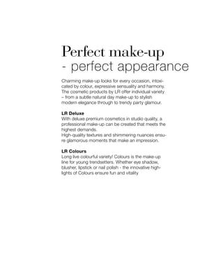 Perfect make-up
- perfect appearance
Charming make-up looks for every occasion, intoxi-
cated by colour, expressive sensuality and harmony.
The cosmetic products by LR offer individual variety
– from a subtle natural day make-up to stylish
modern elegance through to trendy party glamour.
LR Deluxe
With deluxe premium cosmetics in studio quality, a
professional make-up can be created that meets the
highest demands.
High-quality textures and shimmering nuances ensu-
re glamorous moments that make an impression.
LR Colours
Long live colourful variety! Colours is the make-up
line for young trendsetters. Whether eye shadow,
blusher, lipstick or nail polish - the innovative high-
lights of Colours ensure fun and vitality
 