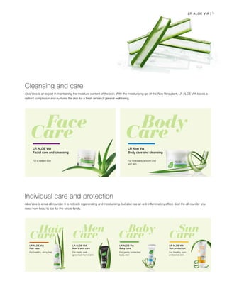 9LR ALOE VIA |
Aloe Vera is an expert in maintaining the moisture content of the skin. With the moisturising gel of the Aloe Vera plant, LR ALOE VIA leaves a
radiant complexion and nurtures the skin for a fresh sense of general well-being.
Cleansing and care
For a radiant look
LR ALOE VIA
Facial care and cleansing
LR Aloe Via
Body care and cleansing
For noticeably smooth and
soft skin
Aloe Vera is a real all-rounder. It is not only regenerating and moisturising, but also has an anti-inflammatory effect. Just the all-rounder you
need from head to toe for the whole family.
Individual care and protection
For healthy, shiny hair
LR ALOE VIA
Hair care
For fresh, well-
groomed men’s skin
LR ALOE VIA
Men’s skin care
For gently protected
baby skin
LR ALOE VIA
Baby care
For healthy, sun-
protected skin
LR ALOE VIA
Sun protection
 