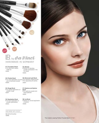 40062
40060
40061
40063
40064
40067
40065
40066
40068
The model is wearing Perfect Powder Blush 11113-1
01 | Foundation Brush
• For liquid and creamy
make-up
02 | Powder Brush
• For even application of loose
and compressed powder
03 | Rouge Brush
• For precise application of
powder rouge
04 | Eyeshadow Brush
• For even application of
powder eyeshadows
05 | Blender
• Perfect for blending
powder eyeshadow in the
lid crease
06 | Brow and Lash Brush
• For perfectly shaped brows
• For separating the lashes
07 | Eyebrow and Eyeliner
Brush
• For eyebrow powder and
liquid eyeliners
08 | Lip Brush
• Perfect for precise application
of lipstick
SAVE MONEY WITH THE SET
Set with all brushes
 