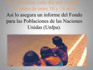 En Colombia, cada día son violadas
21 niñas de entre 10 y 14 años
Así lo asegura un informe del Fondo
para las Poblaciones de las Naciones
Unidas (Unfpa).
 