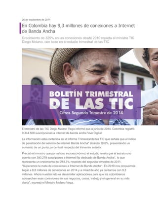 26 de septiembre de 2014 En Colombia hay 9,3 millones de conexiones a Internet de Banda Ancha Crecimiento de 325% en las conexiones desde 2010 reporta el ministro TIC Diego Molano, con base en el estudio trimestral de las TIC El ministro de las TIC Diego Molano Vega informó que a junio de 2014, Colombia registró 9.344.568 suscripciones a Internet de banda ancha Vive Digital. La información está contenida en el Informe Trimestral de las TIC que señala que el índice de penetración del servicio de Internet Banda Ancha* alcanzó 19,6%, presentando un aumento de un punto porcentual respecto del trimestre anterior. Precisó el ministro que por estrato socioeconómico el estudio revela que el estrato uno cuenta con 380.279 suscriptores a Internet fijo dedicado de Banda Ancha*, lo que representa un crecimiento del 248,3% respecto del segundo trimestre de 2011. "Superamos la meta de conexiones a Internet de Banda Ancha*. En 2010 nos propusimos llegar a 8,8 millones de conexiones en 2014 y a mitad de año ya contamos con 9,3 millones. Ahora nuestro reto es desarrollar aplicaciones para que los colombianos aprovechen esas conexiones en sus negocios, casas, trabajo y en general en su vida diaria", expresó el Ministro Molano Vega.  