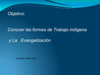 Objetivo:
Conocer las formas de Trabajo indígena
y La Evangelización
Profesor: Mario Ruiz
 