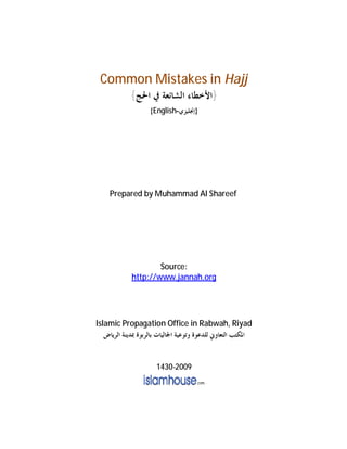 Common Mistakes in Hajj
}‫ﺍﻷﺧﻄﺎ‬‫ﺀ‬‫ﰲ‬ ‫ﺍﻟﺸﺎﺋﻌﺔ‬‫ﺍﳊﺞ‬{
}‫ﺇﳒﻠﻴﺰﻱ‬-English{
Prepared by Muhammad Al Shareef
Source:
http://www.jannah.org
Islamic Propagation Office in Rabwah, Riyad
‫ﻟﻠﺪﻋﻮﺓ‬ ‫ﺍﻟﺘﻌﺎﻭﱐ‬ ‫ﺍﳌﻜﺘﺐ‬‫ﺍﻟﺮﻳﺎﺽ‬ ‫ﲟﺪﻳﻨﺔ‬ ‫ﺑﺎﻟﺮﺑﻮﺓ‬ ‫ﺍﳉﺎﻟﻴﺎﺕ‬ ‫ﻭﺗﻮﻋﻴﺔ‬
1430-2009
 