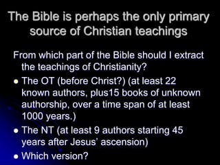 The Bible is perhaps the only primary
source of Christian teachings
From which part of the Bible should I extract
the teachings of Christianity?
 The OT (before Christ?) (at least 22
known authors, plus15 books of unknown
authorship, over a time span of at least
1000 years.)
 The NT (at least 9 authors starting 45
years after Jesus’ ascension)
 Which version?
 