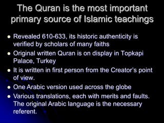 The Quran is the most important
primary source of Islamic teachings
 Revealed 610-633, its historic authenticity is
verified by scholars of many faiths
 Original written Quran is on display in Topkapi
Palace, Turkey
 It is written in first person from the Creator’s point
of view.
 One Arabic version used across the globe
 Various translations, each with merits and faults.
The original Arabic language is the necessary
referent.
 
