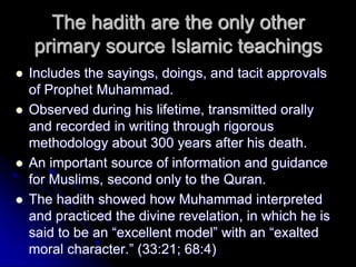 The hadith are the only other
primary source Islamic teachings
 Includes the sayings, doings, and tacit approvals
of Prophet Muhammad.
 Observed during his lifetime, transmitted orally
and recorded in writing through rigorous
methodology about 300 years after his death.
 An important source of information and guidance
for Muslims, second only to the Quran.
 The hadith showed how Muhammad interpreted
and practiced the divine revelation, in which he is
said to be an “excellent model” with an “exalted
moral character.” (33:21; 68:4)
 
