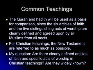 Common Teachings
 The Quran and hadith will be used as a basis
for comparison, since the six articles of faith
and the five distinguishing acts of worship are
clearly defined and agreed upon by all
Muslims from all sects.
 For Christian teachings, the New Testament
are referred to as much as possible.
 My question: Are there clearly defined articles
of faith and specific acts of worship in
Christian teachings? Are they widely known?
 