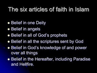 The six articles of faith in Islam
 Belief in one Deity
 Belief in angels
 Belief in all of God’s prophets
 Belief in all the scriptures sent by God
 Belief in God’s knowledge of and power
over all things
 Belief in the Hereafter, including Paradise
and Hellfire.
 