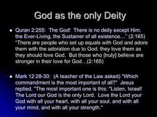 God as the only Deity
 Quran 2:255: The God! There is no deity except Him,
the Ever-Living, the Sustainer of all existence…” (2:165)
“There are people who set up equals with God and adore
them with the adoration due to God; they love them as
they should love God. But those who [truly] believe are
stronger in their love for God…(2:165)
 Mark 12:28-30: (A teacher of the Law asked) "Which
commandment is the most important of all?" Jesus
replied, "The most important one is this: "Listen, Israel!
The Lord our God is the only Lord. Love the Lord your
God with all your heart, with all your soul, and with all
your mind, and with all your strength."
 