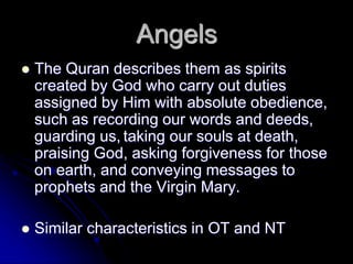 Angels
 The Quran describes them as spirits
created by God who carry out duties
assigned by Him with absolute obedience,
such as recording our words and deeds,
guarding us, taking our souls at death,
praising God, asking forgiveness for those
on earth, and conveying messages to
prophets and the Virgin Mary.
 Similar characteristics in OT and NT
 