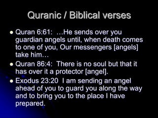 Quranic / Biblical verses
 Quran 6:61: …He sends over you
guardian angels until, when death comes
to one of you, Our messengers [angels]
take him…
 Quran 86:4: There is no soul but that it
has over it a protector [angel].
 Exodus 23:20 I am sending an angel
ahead of you to guard you along the way
and to bring you to the place I have
prepared.
 