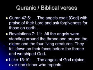  Quran 42:5: …The angels exalt [God] with
praise of their Lord and ask forgiveness for
those on earth…
 Revelations 7: 11: All the angels were
standing around the throne and around the
elders and the four living creatures. They
fell down on their faces before the throne
and worshiped God.
 Luke 15:10: …The angels of God rejoice
over one sinner who repents.
Quranic / Biblical verses
 