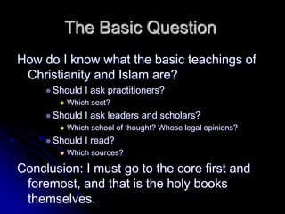 The Basic Question
How do I know what the basic teachings of
Christianity and Islam are?
 Should I ask practitioners?
 Which sect?
 Should I ask leaders and scholars?
 Which school of thought? Whose legal opinions?
 Should I read?
 Which sources?
Conclusion: I must go to the core first and
foremost, and that is the holy books
themselves.
 
