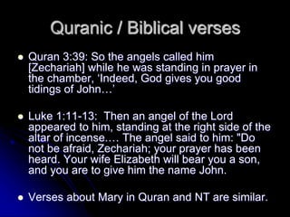 Quran 3:39: So the angels called him
[Zechariah] while he was standing in prayer in
the chamber, ‘Indeed, God gives you good
tidings of John…’
 Luke 1:11-13: Then an angel of the Lord
appeared to him, standing at the right side of the
altar of incense.… The angel said to him: "Do
not be afraid, Zechariah; your prayer has been
heard. Your wife Elizabeth will bear you a son,
and you are to give him the name John.
 Verses about Mary in Quran and NT are similar.
Quranic / Biblical verses
 