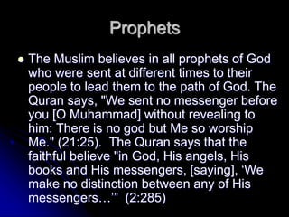 Prophets
 The Muslim believes in all prophets of God
who were sent at different times to their
people to lead them to the path of God. The
Quran says, "We sent no messenger before
you [O Muhammad] without revealing to
him: There is no god but Me so worship
Me." (21:25). The Quran says that the
faithful believe "in God, His angels, His
books and His messengers, [saying], ‘We
make no distinction between any of His
messengers…’” (2:285)
 