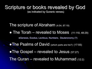 Scripture or books revealed by God
(as indicated by Quranic verses)
The scripture of Abraham (4:54, 87:19)
● The Torah – revealed to Moses (11:110, 48:29)
●Genesis, Exodus, Leviticus, Numbers, Deuteronomy (?)
●The Psalms of David (which parts are his?) (17:55)
●The Gospel – revealed to Jesus (57:27)
The Quran – revealed to Muhammad (12:2)
 