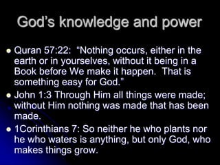 Quran 57:22: “Nothing occurs, either in the
earth or in yourselves, without it being in a
Book before We make it happen. That is
something easy for God.”
 John 1:3 Through Him all things were made;
without Him nothing was made that has been
made.
 1Corinthians 7: So neither he who plants nor
he who waters is anything, but only God, who
makes things grow.
God’s knowledge and power
 
