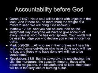 Accountability before God
 Quran 21:47: Not a soul will be dealt with unjustly in the
least. And if there be (no more than) the weight of a
mustard seed We will bring it (to account).
 Mathew 12:33: And you can be sure than on the
Judgment Day everyone will have to give account of
every useless word he has ever spoken. Your words will
be used to judge you – to declare you either innocent or
guilty.
 Mark 5:28-29: …All who are in their graves will hear his
voice and come out--those who have done good will rise
to live, and those who have done evil will rise to be
condemned.
 Revelations 21:8 But the cowardly, the unbelieving, the
vile, the murderers, the sexually immoral, those who
practice magic arts, the idolaters and all liars--their place
will be in the fiery lake of burning sulfur.
 