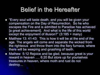 Belief in the Hereafter
 “Every soul will taste death, and you will be given your
compensation on the Day of Resurrection. So he who
escapes the Fire and is admitted to Paradise has achieved
[a great achievement]. And what is the life of this world
except the enjoyment of illusion?” (3:185 + many)
 Matthew 13: 41-43: This is how it will be at the end of the
age. The angels will come and separate the wicked from
the righteous and throw them into the fiery furnace, where
there will be weeping and gnashing of teeth.
 Mathew 5:12 Rejoice and be glad, because great is your
reward in heaven …. 6:20 But store up for yourselves
treasures in heaven, where moth and rust do not
destroy…
 