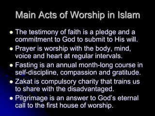 Main Acts of Worship in Islam
 The testimony of faith is a pledge and a
commitment to God to submit to His will.
 Prayer is worship with the body, mind,
voice and heart at regular intervals.
 Fasting is an annual month-long course in
self-discipline, compassion and gratitude.
 Zakat is compulsory charity that trains us
to share with the disadvantaged.
 Pilgrimage is an answer to God’s eternal
call to the first house of worship.
 