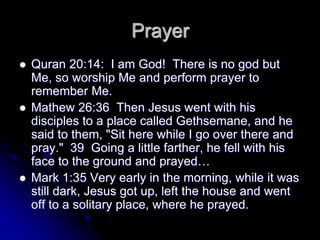 Prayer
 Quran 20:14: I am God! There is no god but
Me, so worship Me and perform prayer to
remember Me.
 Mathew 26:36 Then Jesus went with his
disciples to a place called Gethsemane, and he
said to them, "Sit here while I go over there and
pray." 39 Going a little farther, he fell with his
face to the ground and prayed…
 Mark 1:35 Very early in the morning, while it was
still dark, Jesus got up, left the house and went
off to a solitary place, where he prayed.
 