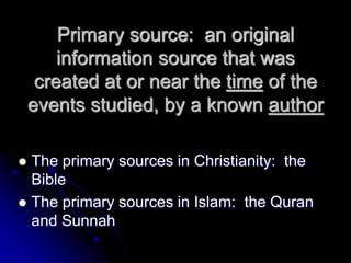 Primary source: an original
information source that was
created at or near the time of the
events studied, by a known author
 The primary sources in Christianity: the
Bible
 The primary sources in Islam: the Quran
and Sunnah
 