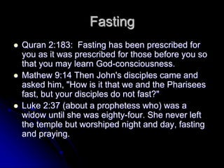 Fasting
 Quran 2:183: Fasting has been prescribed for
you as it was prescribed for those before you so
that you may learn God-consciousness.
 Mathew 9:14 Then John's disciples came and
asked him, "How is it that we and the Pharisees
fast, but your disciples do not fast?"
 Luke 2:37 (about a prophetess who) was a
widow until she was eighty-four. She never left
the temple but worshiped night and day, fasting
and praying.
 