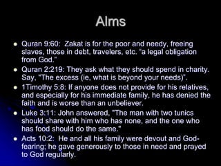 Alms
 Quran 9:60: Zakat is for the poor and needy, freeing
slaves, those in debt, travelers, etc. “a legal obligation
from God.”
 Quran 2:219: They ask what they should spend in charity.
Say, "The excess (ie, what is beyond your needs)”.
 1Timothy 5:8: If anyone does not provide for his relatives,
and especially for his immediate family, he has denied the
faith and is worse than an unbeliever.
 Luke 3:11: John answered, "The man with two tunics
should share with him who has none, and the one who
has food should do the same."
 Acts 10:2: He and all his family were devout and God-
fearing; he gave generously to those in need and prayed
to God regularly.
 