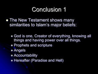 Conclusion 1
 The New Testament shows many
similarities to Islam’s major beliefs:
 God is one, Creator of everything, knowing all
things and having power over all things.
 Prophets and scripture
 Angels
 Accountability
 Hereafter (Paradise and Hell)
 
