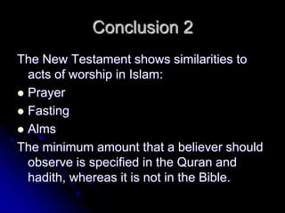 Conclusion 2
The New Testament shows similarities to
acts of worship in Islam:
 Prayer
 Fasting
 Alms
The minimum amount that a believer should
observe is specified in the Quran and
hadith, whereas it is not in the Bible.
 
