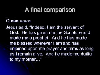 A final comparison
Quran 19:29-32:
Jesus said, “Indeed, I am the servant of
God. He has given me the Scripture and
made me a prophet. And he has made
me blessed wherever I am and has
enjoined upon me prayer and alms as long
as I remain alive. And he made me dutiful
to my mother…”
 