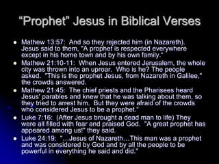 “Prophet” Jesus in Biblical Verses
 Mathew 13:57: And so they rejected him (in Nazareth).
Jesus said to them, "A prophet is respected everywhere
except in his home town and by his own family.“
 Mathew 21:10-11: When Jesus entered Jerusalem, the whole
city was thrown into an uproar. Who is he? The people
asked. "This is the prophet Jesus, from Nazareth in Galilee,"
the crowds answered.
 Mathew 21:45: The chief priests and the Pharisees heard
Jesus' parables and knew that he was talking about them, so
they tried to arrest him. But they were afraid of the crowds
who considered Jesus to be a prophet.“
 Luke 7:16: (After Jesus brought a dead man to life) They
were all filled with fear and praised God. "A great prophet has
appeared among us!" they said.
 Luke 24:19: "…Jesus of Nazareth…This man was a prophet
and was considered by God and by all the people to be
powerful in everything he said and did."
 