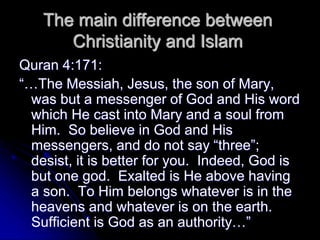 The main difference between
Christianity and Islam
Quran 4:171:
“…The Messiah, Jesus, the son of Mary,
was but a messenger of God and His word
which He cast into Mary and a soul from
Him. So believe in God and His
messengers, and do not say “three”;
desist, it is better for you. Indeed, God is
but one god. Exalted is He above having
a son. To Him belongs whatever is in the
heavens and whatever is on the earth.
Sufficient is God as an authority…”
 