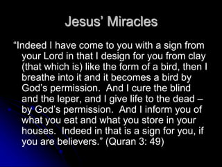 Jesus’ Miracles
“Indeed I have come to you with a sign from
your Lord in that I design for you from clay
(that which is) like the form of a bird, then I
breathe into it and it becomes a bird by
God’s permission. And I cure the blind
and the leper, and I give life to the dead –
by God’s permission. And I inform you of
what you eat and what you store in your
houses. Indeed in that is a sign for you, if
you are believers.” (Quran 3: 49)
 