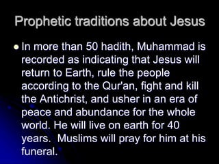 Prophetic traditions about Jesus
 In more than 50 hadith, Muhammad is
recorded as indicating that Jesus will
return to Earth, rule the people
according to the Qur'an, fight and kill
the Antichrist, and usher in an era of
peace and abundance for the whole
world. He will live on earth for 40
years. Muslims will pray for him at his
funeral.
 