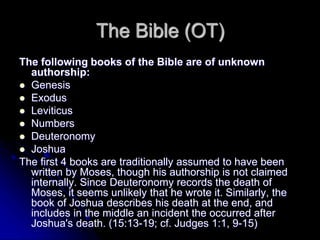 The Bible (OT)
The following books of the Bible are of unknown
authorship:
 Genesis
 Exodus
 Leviticus
 Numbers
 Deuteronomy
 Joshua
The first 4 books are traditionally assumed to have been
written by Moses, though his authorship is not claimed
internally. Since Deuteronomy records the death of
Moses, it seems unlikely that he wrote it. Similarly, the
book of Joshua describes his death at the end, and
includes in the middle an incident the occurred after
Joshua's death. (15:13-19; cf. Judges 1:1, 9-15)
 