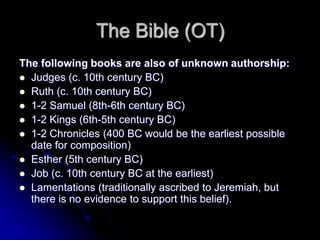 The Bible (OT)
The following books are also of unknown authorship:
 Judges (c. 10th century BC)
 Ruth (c. 10th century BC)
 1-2 Samuel (8th-6th century BC)
 1-2 Kings (6th-5th century BC)
 1-2 Chronicles (400 BC would be the earliest possible
date for composition)
 Esther (5th century BC)
 Job (c. 10th century BC at the earliest)
 Lamentations (traditionally ascribed to Jeremiah, but
there is no evidence to support this belief).
 