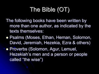 The Bible (OT)
The following books have been written by
more than one author, as indicated by the
texts themselves:
 Psalms (Moses, Ethan, Heman, Solomon,
David, Jeremiah, Hezekia, Ezra & others)
 Proverbs (Solomon, Agur, Lemuel,
Hezekiah’s men and a person or people
called “the wise”)
 