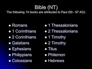 Bible (NT)
The following 14 books are attributed to Paul (50 - 67 AD):
 Romans
 1 Corinthians
 2 Corinthians
 Galatians
 Ephesians
 Philippians
 Colossians
 1 Thessalonians
 2 Thessalonians
 1 Timothy
 2 Timothy
 Titus
 Philemon
 Hebrews
 