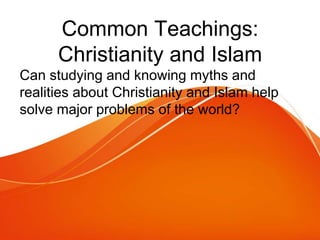 Common Teachings:
Christianity and Islam
Can studying and knowing myths and
realities about Christianity and Islam help
solve major problems of the world?
 