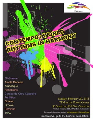 Encompass
                                                                   Presents...




             WO RLD Y
        PO :       ON
    TEM IN HARM
CON
  HYT HMS
R




58 Greene
Amala Dancers
Arabesque
Armenians
Cordau de Ouro Capoeira
FunKtion                                    Sunday, February 20, 2011
Greeks                                       7PM at the Power Center
Groove                                 $5 Students; $10 Non-Students
Persians                                *Tickets available at MUTO and on Ticketmaster

TAAL                         For more information contact: encompasscore11@umich.edu

                          Proceeds will go to the Cerveau Foundation.
 