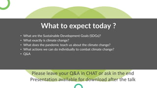 What to expect today ?
• What are the Sustainable Development Goals (SDGs)?
• What exactly is climate change?
• What does the pandemic teach us about the climate change?
• What actions we can do individually to combat climate change?
• Q&A
Please leave your Q&A in CHAT or ask in the end
Presentation available for download after the talk
 