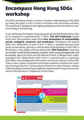 Encompass Hong Kong SDGs
workshop
The SDGs workshop aimed to enhance student understanding of the SDGs
by linking the goals to their school’s curriculum and community activities.
The workshop is designed to be highly participatory and interactive to maxi-
mize dialogue and learning.
In our workshop, Encompass Hong Kong will use the SDG Flashcards as tool-
kit for students to understand the 17 SDGs. The SDG Flashcards contain
more than 200 questions asked from four dimensions of sustainability
(social, ecological, economic and worldview). Participants will explore
these four dimensions of each of the 17 SDGs in question-focused small
group conversations, gaining a multi-faceted understanding of each SDG in
the process. A key design intention behind the SDG Flashcards is that they
are enable conversations between students with varying backgrounds andare enable conversations between students with varying backgrounds and
knowledge about the SDGs and still allow all of them to deepen their under-
standing of the Global Goals. Each of the 51 cards focused on a particular
SDG oﬀers some background information and trends relevant to that SDG.
There is also a series of questions that helps students to explore the mean-
ing of each goal for their community and move from there towards a better
understanding of how each goal might be implemented in ways that are sen-
sitive to the biocultural uniqueness of their place.
 