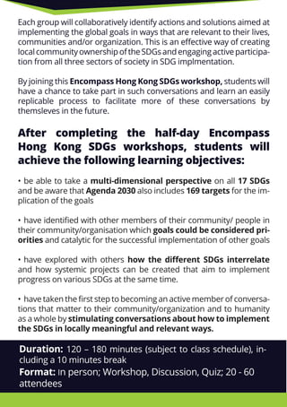 Each group will collaboratively identify actions and solutions aimed at
implementing the global goals in ways that are relevant to their lives,
communities and/or organization. This is an eﬀective way of creating
localcommunityownershipoftheSDGsandengagingactiveparticipa-
tion from all three sectors of society in SDG implmentation.
By joining thisBy joining this Encompass Hong Kong SDGs workshop, students will
have a chance to take part in such conversations and learn an easily
replicable process to facilitate more of these conversations by
themsleves in the future.
After completing the half-day Encompass
Hong Kong SDGs workshops, students will
achieve the following learning objectives:
• be able to take a• be able to take a multi-dimensional perspective on all 17 SDGs
and be aware that Agenda 2030 also includes 169 targets for the im-
plication of the goals
• have identiﬁed with other members of their community/ people in
their community/organisation which goals could be considered pri-
orities and catalytic for the successful implementation of other goals
• have explored with others how the diﬀerent SDGs interrelate
and how systemic projects can be created that aim to implement
progress on various SDGs at the same time.
• have taken the ﬁrst step to becoming an active member of conversa-
tions that matter to their community/organization and to humanity
as a whole by stimulating conversations about how to implement
the SDGs in locally meaningful and relevant ways.
Duration: 120 – 180 minutes (subject to class schedule), in-
cluding a 10 minutes break
Format: In person; Workshop, Discussion, Quiz; 20 - 60
attendees
 